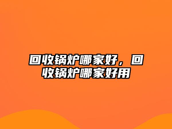 回收鍋爐哪家好，回收鍋爐哪家好用
