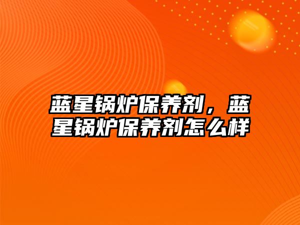 藍(lán)星鍋爐保養(yǎng)劑，藍(lán)星鍋爐保養(yǎng)劑怎么樣